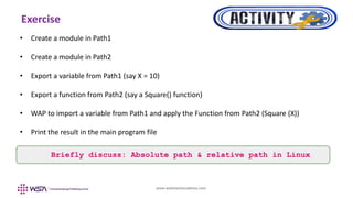 www.webstackacademy.com
Exercise
• Create a module in Path1
• Create a module in Path2
• Export a variable from Path1 (say X = 10)
• Export a function from Path2 (say a Square() function)
• WAP to import a variable from Path1 and apply the Function from Path2 (Square (X))
• Print the result in the main program file
Briefly discuss: Absolute path & relative path in Linux
 