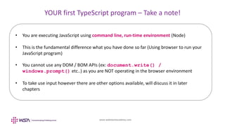 www.webstackacademy.com
YOUR first TypeScript program – Take a note!
• You are executing JavaScript using command line, run-time environment (Node)
• This is the fundamental difference what you have done so far (Using browser to run your
JavaScript program)
• You cannot use any DOM / BOM APIs (ex: document.write() /
windows.prompt() etc..) as you are NOT operating in the browser environment
• To take use input however there are other options available, will discuss it in later
chapters
 