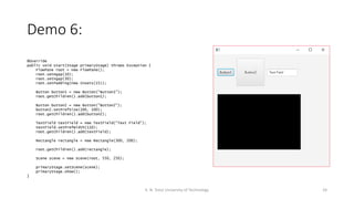 Demo 6:
24K. N. Toosi University of Technology
@Override
public void start(Stage primaryStage) throws Exception {
FlowPane root = new FlowPane();
root.setHgap(10);
root.setVgap(30);
root.setPadding(new Insets(15));
Button button1 = new Button("Button1");
root.getChildren().add(button1);
Button button2 = new Button("Button2");
button2.setPrefSize(100, 100);
root.getChildren().add(button2);
TextField textField = new TextField("Text Field");
textField.setPrefWidth(110);
root.getChildren().add(textField);
Rectangle rectangle = new Rectangle(300, 200);
root.getChildren().add(rectangle);
Scene scene = new Scene(root, 550, 250);
primaryStage.setScene(scene);
primaryStage.show();
}
 