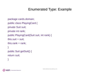 www.webstackacademy.com
Enumerated Type: Example
package cards.domain;
public class PlayingCard {
private Suit suit;
private int rank;
public PlayingCard(Suit suit, int rank) {
this.suit = suit;
this.rank = rank;
}
public Suit getSuit() {
return suit;
}
 