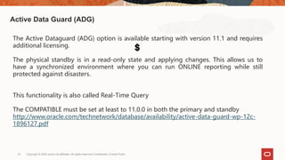 Copyright © 2022 and/or its affiliates. All rights reserved.Confidential | Oracle Public
51
Active Data Guard (ADG)
The Active Dataguard (ADG) option is available starting with version 11.1 and requires
additional licensing.
The physical standby is in a read-only state and applying changes. This allows us to
have a synchronized environment where you can run ONLINE reporting while still
protected against disasters.
This functionality is also called Real-Time Query
The COMPATIBLE must be set at least to 11.0.0 in both the primary and standby
http://www.oracle.com/technetwork/database/availability/active-data-guard-wp-12c-
1896127.pdf
 