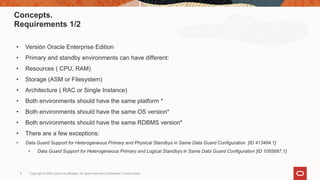 Copyright © 2022 and/or its affiliates. All rights reserved.Confidential | Oracle Public
9
Concepts.
Requirements 1/2
• Versión Oracle Enterprise Edition
• Primary and standby environments can have different:
• Resources ( CPU, RAM)
• Storage (ASM or Filesystem)
• Architecture ( RAC or Single Instance)
• Both environments should have the same platform *
• Both environments should have the same OS version*
• Both environments should have the same RDBMS version*
• There are a few exceptions:
• Data Guard Support for Heterogeneous Primary and Physical Standbys in Same Data Guard Configuration [ID 413484.1]
• Data Guard Support for Heterogeneous Primary and Logical Standbys in Same Data Guard Configuration [ID 1085687.1]
 