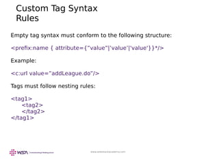 www.webstackacademy.com
Empty tag syntax must conform to the following structure:
<prefix:name { attribute={”value”|’value’|'value'}}*/>
Example:
<c:url value=”addLeague.do”/>
Tags must follow nesting rules:
<tag1>
<tag2>
</tag2>
</tag1>
Custom Tag Syntax
Rules
 