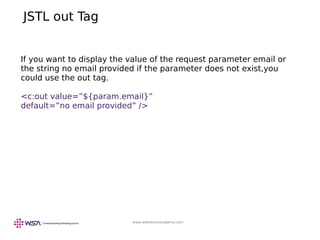 www.webstackacademy.com
JSTL out Tag
If you want to display the value of the request parameter email or
the string no email provided if the parameter does not exist,you
could use the out tag.
<c:out value=”${param.email}”
default=”no email provided” />
 