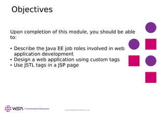 www.webstackacademy.com
Objectives
Upon completion of this module, you should be able
to:
● Describe the Java EE job roles involved in web
application development
● Design a web application using custom tags
● Use JSTL tags in a JSP page
 