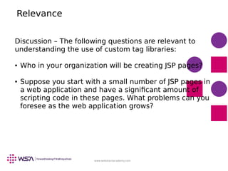 www.webstackacademy.com
Relevance
Discussion – The following questions are relevant to
understanding the use of custom tag libraries:
● Who in your organization will be creating JSP pages?
● Suppose you start with a small number of JSP pages in
a web application and have a significant amount of
scripting code in these pages. What problems can you
foresee as the web application grows?
 