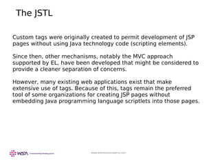 www.webstackacademy.com
The JSTL
Custom tags were originally created to permit development of JSP
pages without using Java technology code (scripting elements).
Since then, other mechanisms, notably the MVC approach
supported by EL, have been developed that might be considered to
provide a cleaner separation of concerns.
However, many existing web applications exist that make
extensive use of tags. Because of this, tags remain the preferred
tool of some organizations for creating JSP pages without
embedding Java programming language scriptlets into those pages.
 