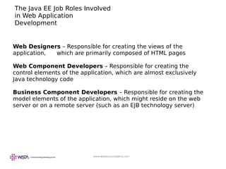 www.webstackacademy.com
The Java EE Job Roles Involved
in Web Application
Development
Web Designers – Responsible for creating the views of the
application, which are primarily composed of HTML pages
Web Component Developers – Responsible for creating the
control elements of the application, which are almost exclusively
Java technology code
Business Component Developers – Responsible for creating the
model elements of the application, which might reside on the web
server or on a remote server (such as an EJB technology server)
 