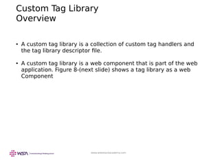 www.webstackacademy.com
Custom Tag Library
Overview
● A custom tag library is a collection of custom tag handlers and
the tag library descriptor file.
● A custom tag library is a web component that is part of the web
application. Figure 8-(next slide) shows a tag library as a web
Component
 