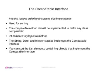 www.webstackacademy.com
The Comparable Interface
Imparts natural ordering to classes that implement it:
● Used for sorting
● The compareTo method should be implemented to make any class
comparable:
● int compareTo(Object o) method
● The String, Date, and Integer classes implement the Comparable
interface
● You can sort the List elements containing objects that implement the
Comparable interface
 