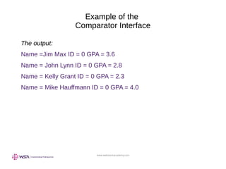 www.webstackacademy.com
Example of the
Comparator Interface
The output:
Name =Jim Max ID = 0 GPA = 3.6
Name = John Lynn ID = 0 GPA = 2.8
Name = Kelly Grant ID = 0 GPA = 2.3
Name = Mike Hauffmann ID = 0 GPA = 4.0
 