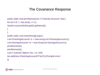 www.webstackacademy.com
The Covariance Response
public static void printNames(List <? extends Account> lea) {
for (int i=0; i < lea.size(); i++) {
System.out.println(lea.get(i).getName());
}
}
public static void main(String[] args) {
List<CheckingAccount> lc = new ArrayList<CheckingAccount>();
List<SavingsAccount> ls = new ArrayList<SavingsAccount>();
printNames(lc);
printNames(ls);
List<? extends Object> leo = lc; //OK
leo.add(new CheckingAccount("Fred"));//Compile error!
}}
 