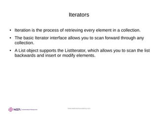 www.webstackacademy.com
Iterators
● Iteration is the process of retrieving every element in a collection.
● The basic Iterator interface allows you to scan forward through any
collection.
● A List object supports the ListIterator, which allows you to scan the list
backwards and insert or modify elements.
 