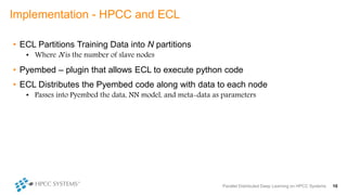 • ECL Partitions Training Data into N partitions
• Where N is the number of slave nodes
• Pyembed – plugin that allows ECL to execute python code
• ECL Distributes the Pyembed code along with data to each node
• Passes into Pyembed the data, NN model, and meta-data as parameters
Implementation - HPCC and ECL
Parallel Distributed Deep Learning on HPCC Systems 10
 