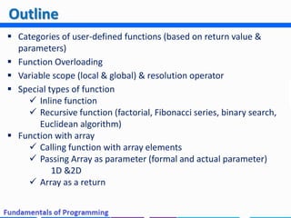  Categories of user-defined functions (based on return value &
parameters)
 Function Overloading
 Variable scope (local & global) & resolution operator
 Special types of function
 Inline function
 Recursive function (factorial, Fibonacci series, binary search,
Euclidean algorithm)
 Function with array
 Calling function with array elements
 Passing Array as parameter (formal and actual parameter)
1D &2D
 Array as a return
Outline
 