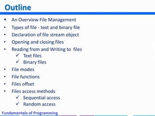  An Overview File Management
• Types of file - text and binary file
• Declaration of file stream object
• Opening and closing files
• Reading from and Writing to files
 Text files
 Binary files
• File modes
• File functions
• Files offset
• Files access methods
 Sequential access
 Random access
Outline
 