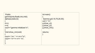 Public:
gamma(inta,floatb,intc,intd);
alpha(a),beta (b)
{
m=c;
n=d;
cout<<”gamma initialized n”;
}
Void show_mn(void)
{
cout<< “m= “ << m<<”n”;
cout<< “n=”<< n<< “n”;
}
};
Int main()
{
Gamma g(5,10,75,20,30);
cot<< “n”;
g.show_x();
g.show_y();
g.show_mn();
returno;
}
 