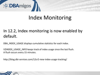 Index Monitoring
In 12.2, Index monitoring is now enabled by
default.
DBA_INDEX_USAGE displays cumulative statistics for each index.
V$INDEX_USAGE_INFO keeps track of index usage since the last flush.
A flush occurs every 15 minutes.
http://blog.dbi-services.com/12cr2-new-index-usage-tracking/
 