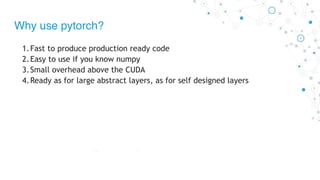 Why use pytorch?
1.Fast to produce production ready code
2.Easy to use if you know numpy
3.Small overhead above the CUDA
4.Ready as for large abstract layers, as for self designed layers
 