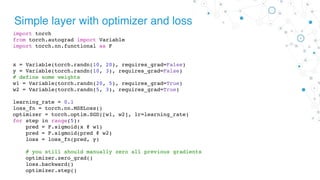 Simple layer with optimizer and loss
import torch
from torch.autograd import Variable
import torch.nn.functional as F
x = Variable(torch.randn(10, 20), requires_grad=False)
y = Variable(torch.randn(10, 3), requires_grad=False)
# define some weights
w1 = Variable(torch.randn(20, 5), requires_grad=True)
w2 = Variable(torch.randn(5, 3), requires_grad=True)
learning_rate = 0.1
loss_fn = torch.nn.MSELoss()
optimizer = torch.optim.SGD([w1, w2], lr=learning_rate)
for step in range(5):
pred = F.sigmoid(x @ w1)
pred = F.sigmoid(pred @ w2)
loss = loss_fn(pred, y)
# you still should manually zero all previous gradients
optimizer.zero_grad()
loss.backward()
optimizer.step()
 
