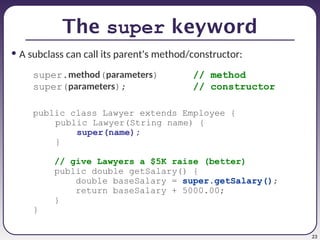 23
The super keyword
• A subclass can call its parent's method/constructor:
super.method(parameters) // method
super(parameters); // constructor
public class Lawyer extends Employee {
public Lawyer(String name) {
super(name);
}
// give Lawyers a $5K raise (better)
public double getSalary() {
double baseSalary = super.getSalary();
return baseSalary + 5000.00;
}
}
 