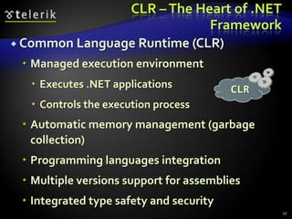 CLR –The Heart of .NET
Framework
 Common Language Runtime (CLR)
 Managed execution environment
 Executes .NET applications
 Controls the execution process
 Automatic memory management (garbage
collection)
 Programming languages integration
 Multiple versions support for assemblies
 Integrated type safety and security
CLR
17
 