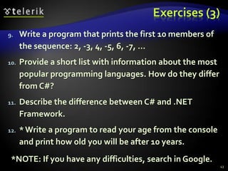 Exercises (3)
9. Write a program that prints the first 10 members of
the sequence: 2, -3, 4, -5, 6, -7, ...
10. Provide a short list with information about the most
popular programming languages. How do they differ
from C#?
11. Describe the difference between C# and .NET
Framework.
12. *Write a program to read your age from the console
and print how old you will be after 10 years.
*NOTE: If you have any difficulties, search in Google.
43
 