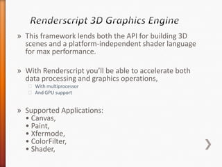 » This framework lends both the API for building 3D
  scenes and a platform-independent shader language
  for max performance.

» With Renderscript you’ll be able to accelerate both
  data processing and graphics operations,
   ˃ With multiprocessor
   ˃ And GPU support


» Supported Applications:
  • Canvas,
  • Paint,
  • Xfermode,
  • ColorFilter,
  • Shader,
 