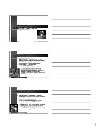 Introduction to
    Embedded System Design



Babak Kia
Adjunct Professor
Boston University
College of Engineering
Email: bkia -at- bu.edu                                       ENG SC757 - Advanced Microprocessor Design




    Microcontrollers
                          A Microcontroller is essentially a small and self-
                          sufficient computer on a chip, used to control devices
                          It has all the memory and I/O it needs on board
                          Is not expandable – no external bus interface
                          Characteristics of a Microcontroller
                           • Low cost, on the order of $1
                           • Low speed, on the order of 10 KHz – 20 MHz
                           • Low Power, extremely low power in sleep mode
                           • Small architecture, usually an 8-bit architecture
                           • Small memory size, but usually enough for the type of
                             application it is intended for. Onboard Flash.
                           • Limited I/O, but again, enough for the type of application
                             intended for




    Microprocessors
                          A Microprocessor is fundamentally a collection of
                          on/off switches laid out over silicon in order to perform
                          computations
                          Characteristics of a Microprocessor
                          • High cost, anywhere between $20 - $200 or more!
                          • High speed, on the order of 100 MHz – 4 GHz
                          • High Power consumption, lots of heat
                          • Large architecture, 32-bit, and recently 64-bit architecture
                          • Large memory size, onboard flash and cache, with an
                            external bus interface for greater memory usage
                          • Lots of I/O and peripherals, though Microprocessors tend
                            to be short on General purpose I/O




                                                                                                           1
 