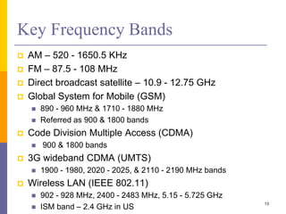 Key Frequency Bands
 AM – 520 - 1650.5 KHz
 FM – 87.5 - 108 MHz
 Direct broadcast satellite – 10.9 - 12.75 GHz
 Global System for Mobile (GSM)
 890 - 960 MHz & 1710 - 1880 MHz
 Referred as 900 & 1800 bands
 Code Division Multiple Access (CDMA)
 900 & 1800 bands
 3G wideband CDMA (UMTS)
 1900 - 1980, 2020 - 2025, & 2110 - 2190 MHz bands
 Wireless LAN (IEEE 802.11)
 902 - 928 MHz, 2400 - 2483 MHz, 5.15 - 5.725 GHz
 ISM band – 2.4 GHz in US
13
 