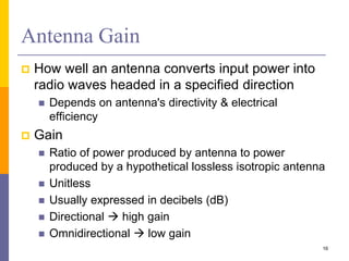 Antenna Gain
 How well an antenna converts input power into
radio waves headed in a specified direction
 Depends on antenna's directivity & electrical
efficiency
 Gain
 Ratio of power produced by antenna to power
produced by a hypothetical lossless isotropic antenna
 Unitless
 Usually expressed in decibels (dB)
 Directional  high gain
 Omnidirectional  low gain
16
 
