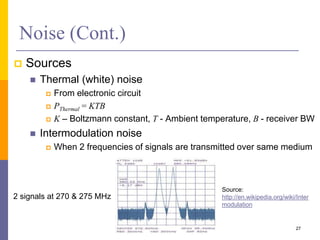 Noise (Cont.)
 Sources
 Thermal (white) noise
 From electronic circuit
 PThermal = KTB
 K – Boltzmann constant, T - Ambient temperature, B - receiver BW
 Intermodulation noise
 When 2 frequencies of signals are transmitted over same medium
27
2 signals at 270 & 275 MHz
Source:
http://en.wikipedia.org/wiki/Inter
modulation
 