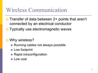 Wireless Communication
 Transfer of data between 2+ points that aren’t
connected by an electrical conductor
 Typically use electromagnetic waves
 Why wireless?
 Running cables not always possible
 Low footprint
 Rapid (re)configuration
 Low cost
3
 