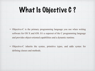 What Is Objective C ?
Objective-C is the primary programming language you use when writing
software for OS X and iOS. It’s a superset of the C programming language
and provides object-oriented capabilities and a dynamic runtime.
Objective-C inherits the syntax, primitive types, and adds syntax for
defining classes and methods.
 