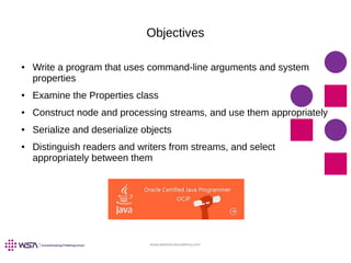 www.webstackacademy.com
Objectives
● Write a program that uses command-line arguments and system
properties
● Examine the Properties class
● Construct node and processing streams, and use them appropriately
● Serialize and deserialize objects
● Distinguish readers and writers from streams, and select
appropriately between them
 