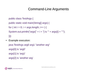 www.webstackacademy.com
Command-Line Arguments
public class TestArgs {
public static void main(String[] args) {
for ( int i = 0; i < args.length; i++ ) {
System.out.println("args[" + i + "] is ’" + args[i] + "’");
}}}
● Example execution:
java TestArgs arg0 arg1 "another arg"
args[0] is ’arg0’
args[1] is ’arg1’
args[2] is ’another arg’
 
