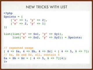 NEW TRICKS WITH LIST
<?php
$points = [
    ["x" => 1, "y" => 2],
    ["x" => 2, "y" => 1]
];
 
list(list("x" => $x1, "y" => $y1), 
list("x" => $x2, "y" => $y2)) = $points;
// repeated usage
[ 4 => $a, 4 => $b, 4 => $c] = [ 4 => 5, 6 => 7];
// $a, $b and $c, all, contain 5 
$a = $b = $c = [ 4 => 5, 6 => 7][4];
?>
 