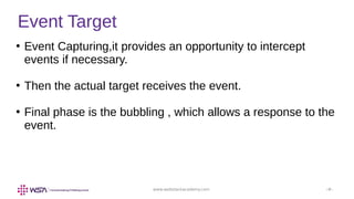 www.webstackacademy.com ‹#›
Event Target
●
Event Capturing,it provides an opportunity to intercept
events if necessary.
●
Then the actual target receives the event.
●
Final phase is the bubbling , which allows a response to the
event.
 