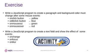 www.webstackacademy.com ‹#›
Exercise
●
Write a JavaScript program to create a paragraph and background color must
change after some mouse events:
+ onclick button → yellow
+ odblclick button → blue
+ onmouseout → green
+ onmouseover → red
●
Write a JavaScript program to create a text field and show the effect of some
events:
+ onchange
+ onfocus
+ onblur
 