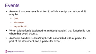 www.webstackacademy.com ‹#›
Events
●
An event is some notable action to which a script can respond. It
may be
– Click
– Mouseover
– Keystroke etc.
●
When a function is assigned to an event handler, that function is run
when that event occurs.
●
An Event handler is JavaScript code associated with a particular
part of the document and a particular event.
 