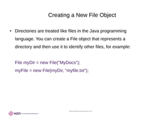 www.webstackacademy.com
Creating a New File Object
● Directories are treated like files in the Java programming
language. You can create a File object that represents a
directory and then use it to identify other files, for example:
File myDir = new File("MyDocs");
myFile = new File(myDir, "myfile.txt");
 
