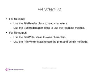 www.webstackacademy.com
File Stream I/O
● For file input:
– Use the FileReader class to read characters.
– Use the BufferedReader class to use the readLine method.
● For file output:
– Use the FileWriter class to write characters.
– Use the PrintWriter class to use the print and println methods.
 