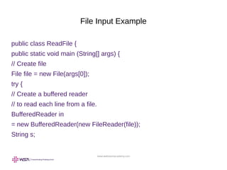 www.webstackacademy.com
File Input Example
public class ReadFile {
public static void main (String[] args) {
// Create file
File file = new File(args[0]);
try {
// Create a buffered reader
// to read each line from a file.
BufferedReader in
= new BufferedReader(new FileReader(file));
String s;
 