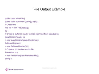 www.webstackacademy.com
File Output Example
public class WriteFile {
public static void main (String[] args) {
// Create file
File file = new File(args[0]);
try {
// Create a buffered reader to read each line from standard in.
InputStreamReader isr
= new InputStreamReader(System.in);
BufferedReader in
= new BufferedReader(isr);
// Create a print writer on this file.
PrintWriter out
= new PrintWriter(new FileWriter(file));
String s;
 