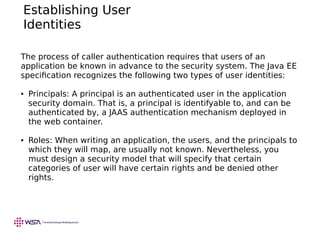 Establishing User
Identities
The process of caller authentication requires that users of an
application be known in advance to the security system. The Java EE
specification recognizes the following two types of user identities:
● Principals: A principal is an authenticated user in the application
security domain. That is, a principal is identifyable to, and can be
authenticated by, a JAAS authentication mechanism deployed in
the web container.
● Roles: When writing an application, the users, and the principals to
which they will map, are usually not known. Nevertheless, you
must design a security model that will specify that certain
categories of user will have certain rights and be denied other
rights.
 