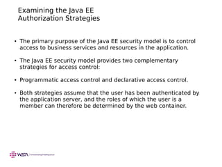 Examining the Java EE
Authorization Strategies
● The primary purpose of the Java EE security model is to control
access to business services and resources in the application.
● The Java EE security model provides two complementary
strategies for access control:
● Programmatic access control and declarative access control.
● Both strategies assume that the user has been authenticated by
the application server, and the roles of which the user is a
member can therefore be determined by the web container.
 