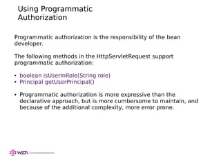 Using Programmatic
Authorization
Programmatic authorization is the responsibility of the bean
developer.
The following methods in the HttpServletRequest support
programmatic authorization:
● boolean isUserInRole(String role)
● Principal getUserPrincipal()
● Programmatic authorization is more expressive than the
declarative approach, but is more cumbersome to maintain, and
because of the additional complexity, more error prone.
 