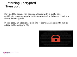 Enforcing Encrypted
Transport
Provided the server has been configured with a public key
certificate, you can require that communication between client and
server be encrypted.
In this case, an additional element, <user-data-constraint> will be
added in the web.xml file
 