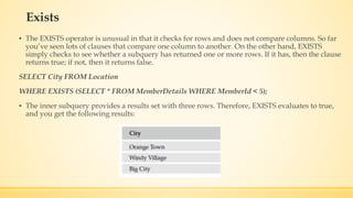 Exists
▪ The EXISTS operator is unusual in that it checks for rows and does not compare columns. So far
you’ve seen lots of clauses that compare one column to another. On the other hand, EXISTS
simply checks to see whether a subquery has returned one or more rows. If it has, then the clause
returns true; if not, then it returns false.
SELECT City FROM Location
WHERE EXISTS (SELECT * FROM MemberDetails WHERE MemberId < 5);
▪ The inner subquery provides a results set with three rows. Therefore, EXISTS evaluates to true,
and you get the following results:
 