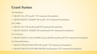 Grant Syntax
For Database:
▪ GRANT ALL ON mydb.* TO 'someuser'@'somehost‘;
▪ GRANT SELECT, INSERT ON mydb.* TO 'someuser'@'somehost';
For Tables:
▪ GRANT ALL ON mydb.mytbl TO 'someuser'@'somehost';
▪ GRANT SELECT, INSERT ON mydb.mytbl TO 'someuser'@'somehost';
For Columns:
▪ GRANT SELECT (col1), INSERT (col1,col2) ON mydb.mytbl TO 'someuser'@'somehost';
For Stored Routines:
▪ GRANT CREATE ROUTINE ON mydb.* TO 'someuser'@'somehost';
▪ GRANT EXECUTE ON PROCEDURE mydb.myproc TO 'someuser'@'somehost';
 